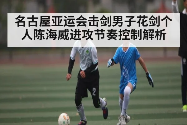 名古屋亚运会击剑男子花剑个人陈海威进攻节奏控制解析（kaiyun）